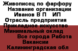 Живописец по фарфору › Название организации ­ Иванов В.П., ИП › Отрасль предприятия ­ Прикладное искусство › Минимальный оклад ­ 30 000 - Все города Работа » Вакансии   . Калининградская обл.